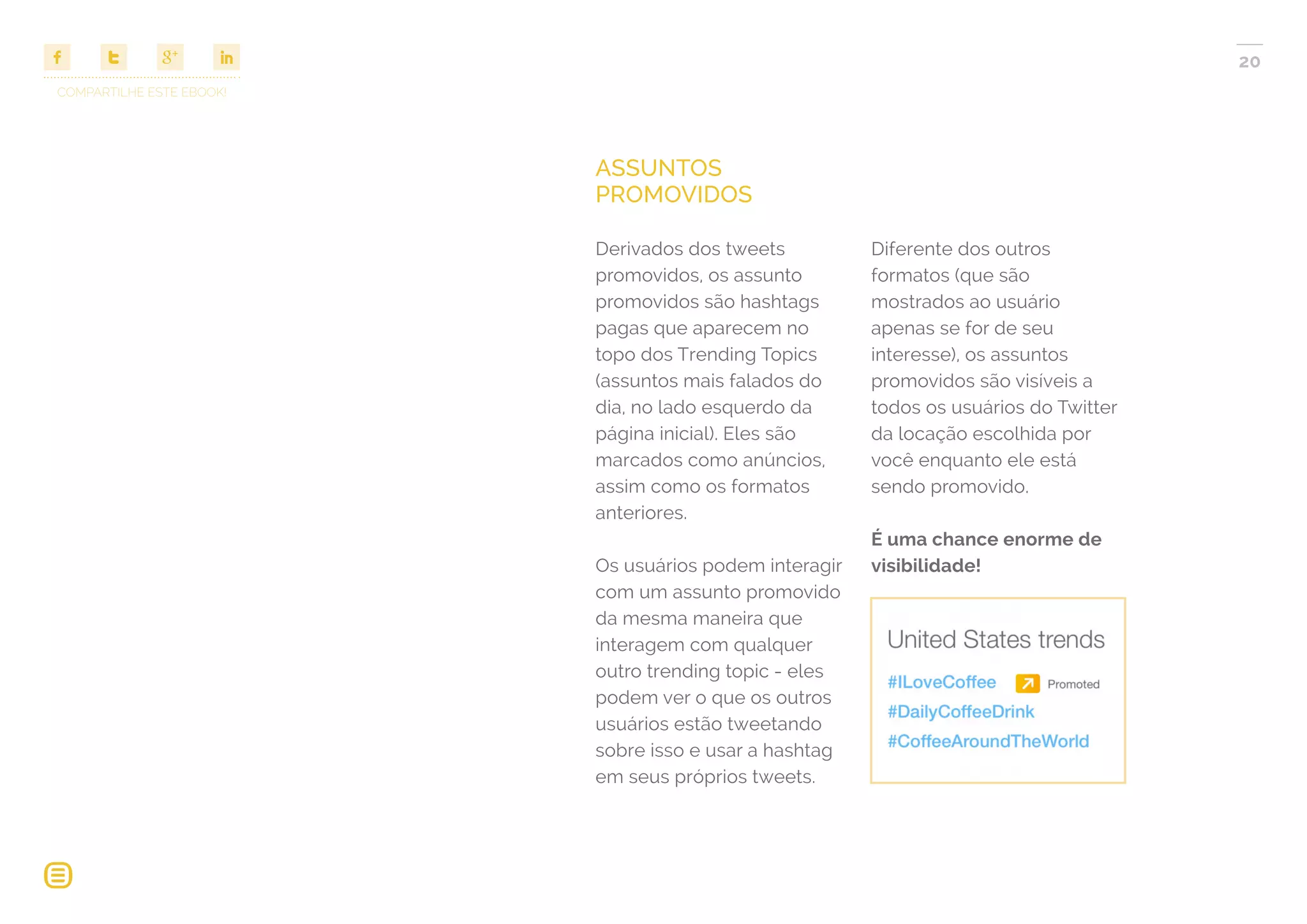 COMPARTILHE ESTE EBOOK!
20
ASSUNTOS
PROMOVIDOS
Derivados dos tweets
promovidos, os assunto
promovidos são hashtags
pagas que aparecem no
topo dos Trending Topics
(assuntos mais falados do
dia, no lado esquerdo da
página inicial). Eles são
marcados como anúncios,
assim como os formatos
anteriores.
Os usuários podem interagir
com um assunto promovido
da mesma maneira que
interagem com qualquer
outro trending topic - eles
podem ver o que os outros
usuários estão tweetando
sobre isso e usar a hashtag
em seus próprios tweets.
Diferente dos outros
formatos (que são
mostrados ao usuário
apenas se for de seu
interesse), os assuntos
promovidos são visíveis a
todos os usuários do Twitter
da locação escolhida por
você enquanto ele está
sendo promovido.
É uma chance enorme de
visibilidade!
 