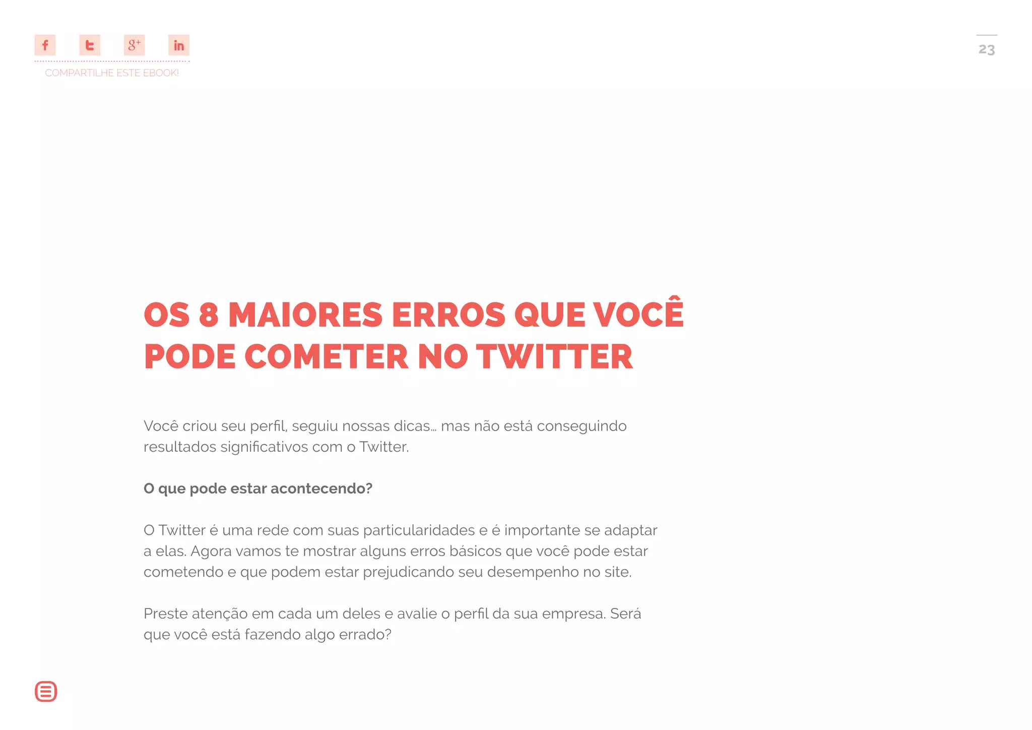 COMPARTILHE ESTE EBOOK!
23
OS 8 MAIORES ERROS QUE VOCÊ
PODE COMETER NO TWITTER
Você criou seu perfil, seguiu nossas dicas… mas não está conseguindo
resultados significativos com o Twitter.
O que pode estar acontecendo?
O Twitter é uma rede com suas particularidades e é importante se adaptar
a elas. Agora vamos te mostrar alguns erros básicos que você pode estar
cometendo e que podem estar prejudicando seu desempenho no site.
Preste atenção em cada um deles e avalie o perfil da sua empresa. Será
que você está fazendo algo errado?
 
