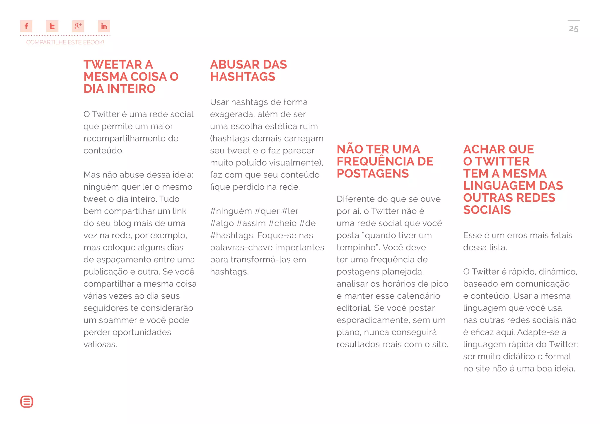 COMPARTILHE ESTE EBOOK!
25
TWEETAR A
MESMA COISA O
DIA INTEIRO
O Twitter é uma rede social
que permite um maior
recompartilhamento de
conteúdo.
Mas não abuse dessa ideia:
ninguém quer ler o mesmo
tweet o dia inteiro. Tudo
bem compartilhar um link
do seu blog mais de uma
vez na rede, por exemplo,
mas coloque alguns dias
de espaçamento entre uma
publicação e outra. Se você
compartilhar a mesma coisa
várias vezes ao dia seus
seguidores te considerarão
um spammer e você pode
perder oportunidades
valiosas.
ABUSAR DAS
HASHTAGS
Usar hashtags de forma
exagerada, além de ser
uma escolha estética ruim
(hashtags demais carregam
seu tweet e o faz parecer
muito poluído visualmente),
faz com que seu conteúdo
fique perdido na rede.
#ninguém #quer #ler
#algo #assim #cheio #de
#hashtags. Foque-se nas
palavras-chave importantes
para transformá-las em
hashtags.
NÃO TER UMA
FREQUÊNCIA DE
POSTAGENS
Diferente do que se ouve
por aí, o Twitter não é
uma rede social que você
posta “quando tiver um
tempinho”. Você deve
ter uma frequência de
postagens planejada,
analisar os horários de pico
e manter esse calendário
editorial. Se você postar
esporadicamente, sem um
plano, nunca conseguirá
resultados reais com o site.
ACHAR QUE
O TWITTER
TEM A MESMA
LINGUAGEM DAS
OUTRAS REDES
SOCIAIS
Esse é um erros mais fatais
dessa lista.
O Twitter é rápido, dinâmico,
baseado em comunicação
e conteúdo. Usar a mesma
linguagem que você usa
nas outras redes sociais não
é eficaz aqui. Adapte-se a
linguagem rápida do Twitter:
ser muito didático e formal
no site não é uma boa ideia.
 