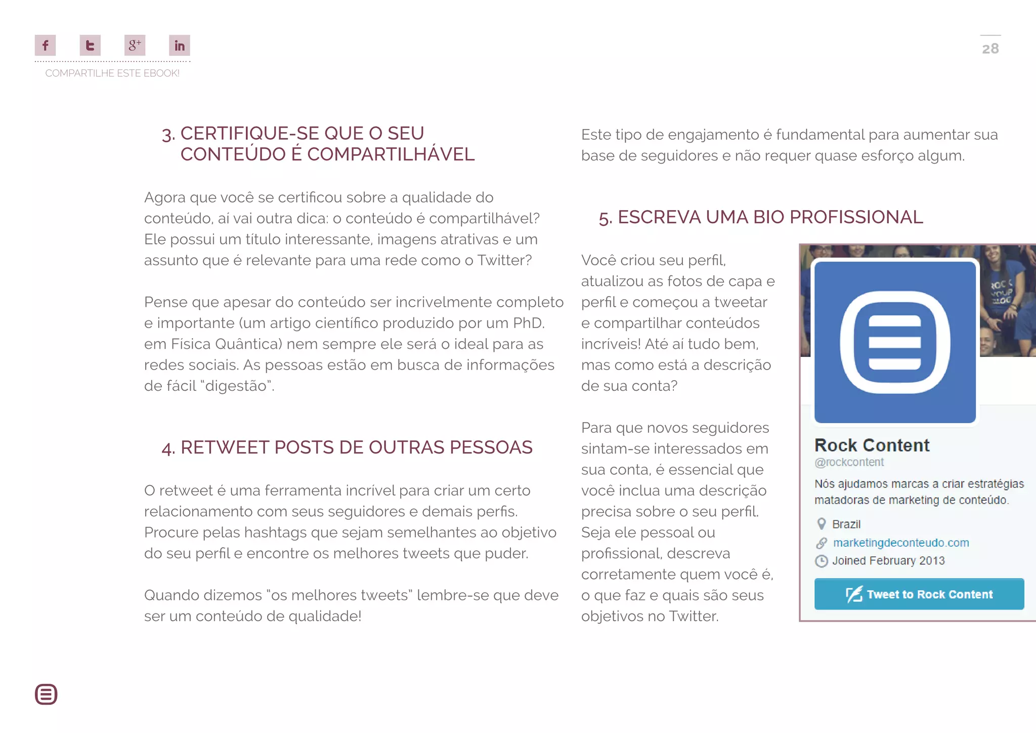 COMPARTILHE ESTE EBOOK!
28
3. CERTIFIQUE-SE QUE O SEU
CONTEÚDO É COMPARTILHÁVEL
Agora que você se certificou sobre a qualidade do
conteúdo, aí vai outra dica: o conteúdo é compartilhável?
Ele possui um título interessante, imagens atrativas e um
assunto que é relevante para uma rede como o Twitter?
Pense que apesar do conteúdo ser incrivelmente completo
e importante (um artigo científico produzido por um PhD.
em Física Quântica) nem sempre ele será o ideal para as
redes sociais. As pessoas estão em busca de informações
de fácil “digestão”.
4. RETWEET POSTS DE OUTRAS PESSOAS
O retweet é uma ferramenta incrível para criar um certo
relacionamento com seus seguidores e demais perfis.
Procure pelas hashtags que sejam semelhantes ao objetivo
do seu perfil e encontre os melhores tweets que puder.
Quando dizemos “os melhores tweets” lembre-se que deve
ser um conteúdo de qualidade!
Este tipo de engajamento é fundamental para aumentar sua
base de seguidores e não requer quase esforço algum.
5. ESCREVA UMA BIO PROFISSIONAL
Você criou seu perfil,
atualizou as fotos de capa e
perfil e começou a tweetar
e compartilhar conteúdos
incríveis! Até aí tudo bem,
mas como está a descrição
de sua conta?
Para que novos seguidores
sintam-se interessados em
sua conta, é essencial que
você inclua uma descrição
precisa sobre o seu perfil.
Seja ele pessoal ou
profissional, descreva
corretamente quem você é,
o que faz e quais são seus
objetivos no Twitter.
 