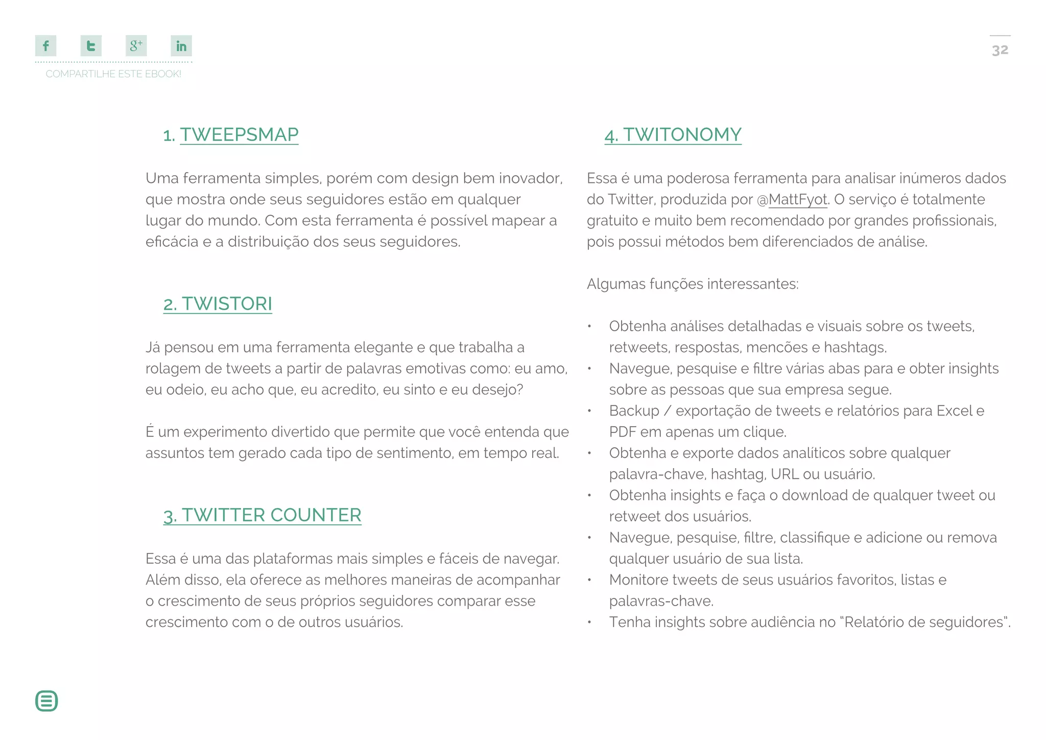 COMPARTILHE ESTE EBOOK!
32
1. TWEEPSMAP
Uma ferramenta simples, porém com design bem inovador,
que mostra onde seus seguidores estão em qualquer
lugar do mundo. Com esta ferramenta é possível mapear a
eficácia e a distribuição dos seus seguidores.
2. TWISTORI
Já pensou em uma ferramenta elegante e que trabalha a
rolagem de tweets a partir de palavras emotivas como: eu amo,
eu odeio, eu acho que, eu acredito, eu sinto e eu desejo?
É um experimento divertido que permite que você entenda que
assuntos tem gerado cada tipo de sentimento, em tempo real.
3. TWITTER COUNTER
Essa é uma das plataformas mais simples e fáceis de navegar.
Além disso, ela oferece as melhores maneiras de acompanhar
o crescimento de seus próprios seguidores comparar esse
crescimento com o de outros usuários.
4. TWITONOMY
Essa é uma poderosa ferramenta para analisar inúmeros dados
do Twitter, produzida por @MattFyot. O serviço é totalmente
gratuito e muito bem recomendado por grandes profissionais,
pois possui métodos bem diferenciados de análise.
Algumas funções interessantes:
•	 Obtenha análises detalhadas e visuais sobre os tweets,
retweets, respostas, mencões e hashtags.
•	 Navegue, pesquise e filtre várias abas para e obter insights
sobre as pessoas que sua empresa segue.
•	 Backup / exportação de tweets e relatórios para Excel e
PDF em apenas um clique.
•	 Obtenha e exporte dados analíticos sobre qualquer
palavra-chave, hashtag, URL ou usuário.
•	 Obtenha insights e faça o download de qualquer tweet ou
retweet dos usuários.
•	 Navegue, pesquise, filtre, classifique e adicione ou remova
qualquer usuário de sua lista.
•	 Monitore tweets de seus usuários favoritos, listas e
palavras-chave.
•	 Tenha insights sobre audiência no “Relatório de seguidores”.
 