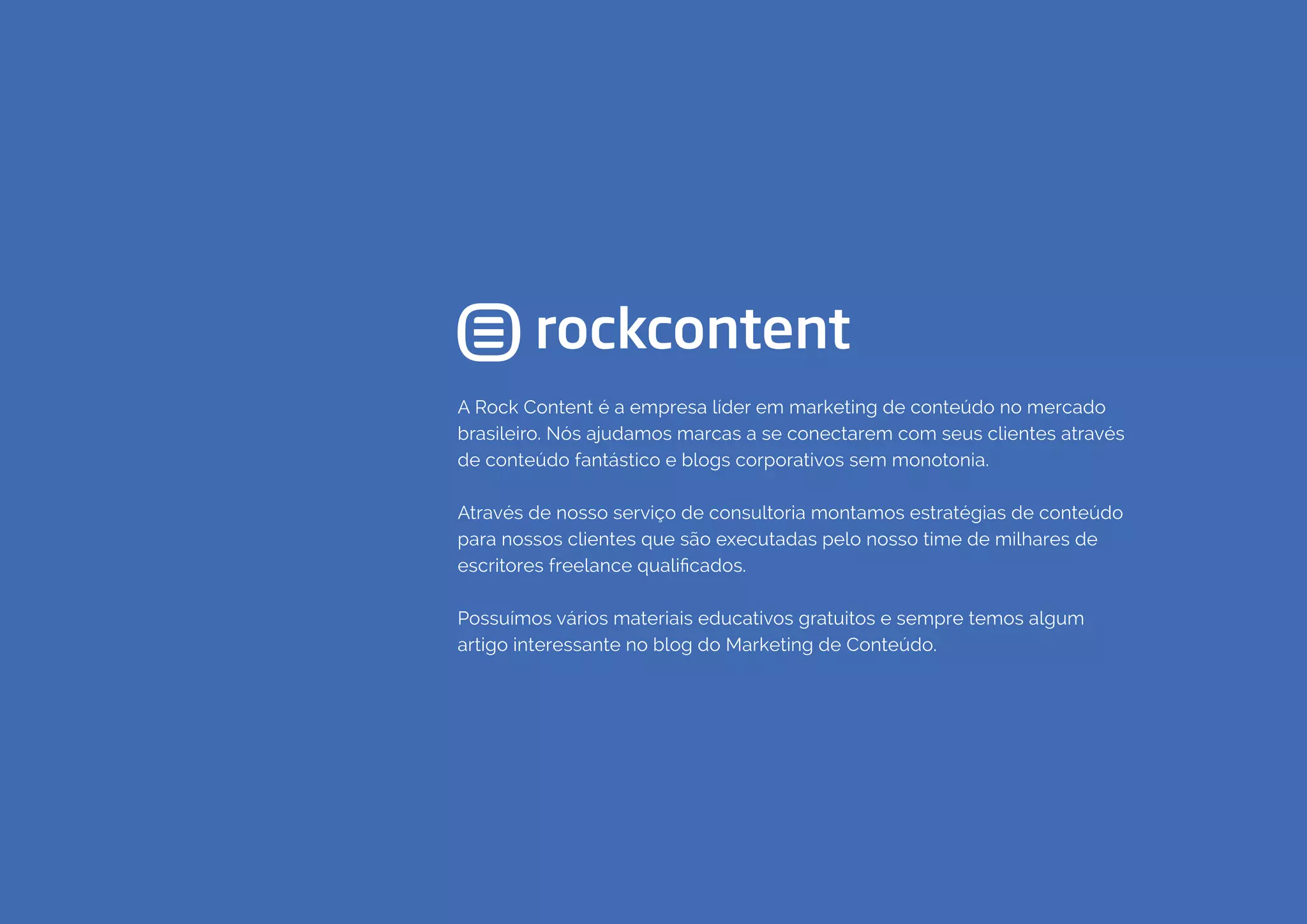COMPARTILHE ESTE EBOOK!
41
A Rock Content é a empresa líder em marketing de conteúdo no mercado
brasileiro. Nós ajudamos marcas a se conectarem com seus clientes através
de conteúdo fantástico e blogs corporativos sem monotonia.
Através de nosso serviço de consultoria montamos estratégias de conteúdo
para nossos clientes que são executadas pelo nosso time de milhares de
escritores freelance qualificados.
Possuímos vários materiais educativos gratuitos e sempre temos algum
artigo interessante no blog do Marketing de Conteúdo.
 