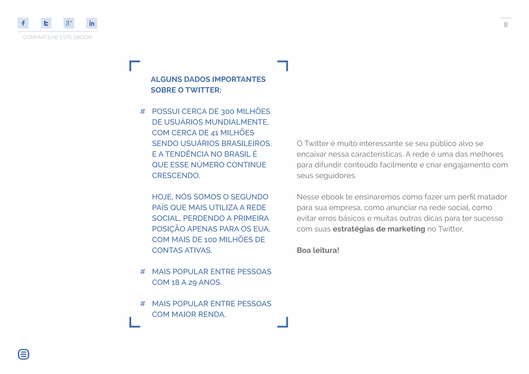 COMPARTILHE ESTE EBOOK!
8
ALGUNS DADOS IMPORTANTES
SOBRE O TWITTER:
## POSSUI CERCA DE 300 MILHÕES
DE USUÁRIOS MUNDIALMENTE,
COM CERCA DE 41 MILHÕES
SENDO USUÁRIOS BRASILEIROS.
E A TENDÊNCIA NO BRASIL É
QUE ESSE NÚMERO CONTINUE
CRESCENDO.
HOJE, NÓS SOMOS O SEGUNDO
PAÍS QUE MAIS UTILIZA A REDE
SOCIAL, PERDENDO A PRIMEIRA
POSIÇÃO APENAS PARA OS EUA,
COM MAIS DE 100 MILHÕES DE
CONTAS ATIVAS.
## MAIS POPULAR ENTRE PESSOAS
COM 18 A 29 ANOS.
## MAIS POPULAR ENTRE PESSOAS
COM MAIOR RENDA.
O Twitter é muito interessante se seu público alvo se
encaixar nessa características. A rede é uma das melhores
para difundir conteúdo facilmente e criar engajamento com
seus seguidores.
Nesse ebook te ensinaremos como fazer um perfil matador
para sua empresa, como anunciar na rede social, como
evitar erros básicos e muitas outras dicas para ter sucesso
com suas estratégias de marketing no Twitter.
Boa leitura!
 