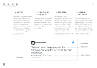 COMPARTILHE ESTE EBOOK!
10
4. CURTIR/
FAVORITO
Curtir um Tweet (ou “dar
um fav”, como é conhecido
popularmente) é um ótimo
jeito de demonstrar para o
seu seguidor que você viu
seu tweet. Também é uma
boa ferramenta de marcação
caso você queira encontrar
um tweet novamente.
1. TWEET
Um Tweet é uma mensagem
publicada no Twitter, que
pode conter, no máximo,
140 caracteres. Seu tweet
pode ser composto por
fotos, links, vídeos e textos.
Mas lembre-se: qualquer
um desses itens é contado
como link, o que te faz
perder caracteres.
2. RESPONDER/
RESPOSTA
Clique no botão “responder”
(ou reply) para interagir com
alguma menção dos seus
seguidores ou pessoas que
ainda não seguem
sua marca.
3. RETWEET
Um retweet é uma
repostagem feita por você
de um tweet de um outro
usuário. Isso pode ser feito
através do próprio botão
“retweetar” ou através do
botão “Comentar tweet”,
que permite que você
adicione sua mensagem ao
texto original do outro tweet.
 