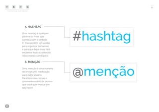 COMPARTILHE ESTE EBOOK!
11
5. HASHTAG
Uma hashtag é qualquer
palavra ou frase que
começa com o símbolo
#. Elas podem ser usadas
para organizar conversas
e para que fique mais fácil
encontrar todo o conteúdo
relacionado a um tópico.
6. MENÇÃO
Uma menção é uma maneira
de enviar uma notificação
para outro usuário.
Para fazer isso, inclua o
@nomedeusuário da pessoa
que você quer marcar em
seu tweet.
#hashtag
@menção
 