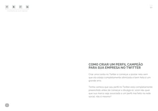 COMPARTILHE ESTE EBOOK!
12
Criar uma conta no Twitter e começar a postar nela sem
que ela esteja completamente otimizada e bem feita é um
grande erro.
Tenha certeza que seu perfil no Twitter está completamente
preenchido antes de começar a divulgá-lo: você não quer
que sua marca seja associada a um perfil mal feito na rede
social, não é mesmo?
COMO CRIAR UM PERFIL CAMPEÃO
PARA SUA EMPRESA NO TWITTER
 