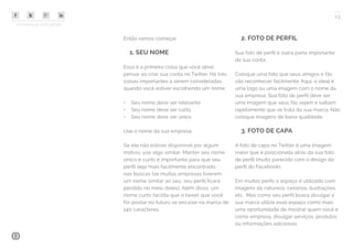 COMPARTILHE ESTE EBOOK!
13
Então vamos começar:
1. SEU NOME
Essa é a primeira coisa que você deve
pensar ao criar sua conta no Twitter. Há três
coisas importantes a serem consideradas
quando você estiver escolhendo um nome:
•	 Seu nome deve ser relevante
•	 Seu nome deve ser curto
•	 Seu nome deve ser único
Use o nome da sua empresa.
Se ele não estiver disponível por algum
motivo, use algo similar. Manter seu nome
único e curto é importante para que seu
perfil seja mais facilmente encontrado
nas buscas (se muitas empresas tiverem
um nome similar ao seu, seu perfil ficará
perdido no meio deles). Além disso, um
nome curto facilita que o tweet que você
for postar no futuro se encaixe na marca de
140 caracteres.
2. FOTO DE PERFIL
Sua foto de perfil é outra parte importante
da sua conta.
Coloque uma foto que seus amigos e fãs
vão reconhecer facilmente. Aqui, o ideal é
uma logo ou uma imagem com o nome da
sua empresa. Sua foto de perfil deve ser
uma imagem que seus fãs vejam e saibam
rapidamente que se trata da sua marca. Não
coloque imagens de baixa qualidade.
3. FOTO DE CAPA
A foto de capa no Twitter é uma imagem
maior que é posicionada atrás da sua foto
de perfil (muito parecido com o design do
perfil do Facebook).
Em muitos perfis o espaço é utilizado com
imagens da natureza, cenários, ilustrações,
etc. Mas como seu perfil busca divulgar a
sua marca utilize esse espaço como mais
uma oportunidade de mostrar quem você é
como empresa, divulgar serviços, produtos
ou informações adicionais.
 
