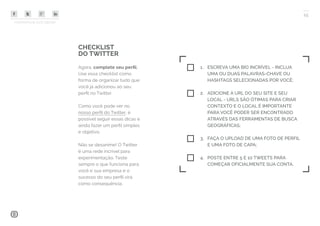 COMPARTILHE ESTE EBOOK!
15
CHECKLIST
DO TWITTER
Agora, complete seu perfil.
Use essa checklist como
forma de organizar tudo que
você já adicionou ao seu
perfil no Twitter.
Como você pode ver no
nosso perfil do Twitter, é
possível seguir essas dicas e
ainda fazer um perfil simples
e objetivo.
Não se desanime! O Twitter
é uma rede incrível para
experimentação. Teste
sempre o que funciona para
você e sua empresa e o
sucesso do seu perfil virá
como consequência.
1.	 ESCREVA UMA BIO INCRÍVEL - INCLUA
UMA OU DUAS PALAVRAS-CHAVE OU
HASHTAGS SELECIONADAS POR VOCÊ;
2.	 ADICIONE A URL DO SEU SITE E SEU
LOCAL - URLS SÃO ÓTIMAS PARA CRIAR
CONTEXTO E O LOCAL É IMPORTANTE
PARA VOCÊ PODER SER ENCONTRADO
ATRAVÉS DAS FERRAMENTAS DE BUSCA
GEOGRÁFICAS;
3.	 FAÇA O UPLOAD DE UMA FOTO DE PERFIL
E UMA FOTO DE CAPA;
4.	 POSTE ENTRE 5 E 10 TWEETS PARA
COMEÇAR OFICIALMENTE SUA CONTA.
 