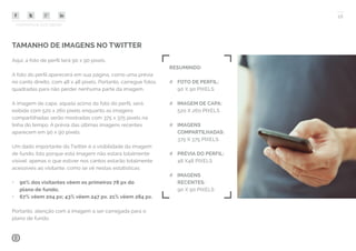 COMPARTILHE ESTE EBOOK!
16
TAMANHO DE IMAGENS NO TWITTER
Aqui, a foto de perfil terá 90 x 90 pixels.
A foto do perfil aparecerá em sua página, como uma prévia
no canto direito, com 48 x 48 pixels. Portanto, carregue fotos
quadradas para não perder nenhuma parte da imagem.
A imagem de capa, aquela acima da foto do perfil, será
exibida com 520 x 260 pixels enquanto as imagens
compartilhadas serão mostradas com 375 x 375 pixels na
linha do tempo. A prévia das últimas imagens recentes
aparecem em 90 x 90 pixels.
Um dado importante do Twitter é a visibilidade da imagem
de fundo. Isto porque esta imagem não estará totalmente
visível: apenas o que estiver nos cantos estarão totalmente
acessíveis ao visitante, como se vê nestas estatísticas:
•	 90% dos visitantes vêem os primeiros 78 px do
plano de fundo;
•	 67% vêem 204 px; 43% vêem 247 px. 21% vêem 284 px.
Portanto, atenção com a imagem a ser carregada para o
plano de fundo.
RESUMINDO:
## FOTO DE PERFIL:
90 X 90 PIXELS
## IMAGEM DE CAPA:
520 X 260 PIXELS
## IMAGENS
COMPARTILHADAS:
375 X 375 PIXELS
## PRÉVIA DO PERFIL:
48 X48 PIXELS
## IMAGENS
RECENTES:
90 X 90 PIXELS
 