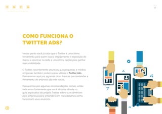 COMPARTILHE ESTE EBOOK!
17
COMO FUNCIONA O
TWITTER ADS?
Nesse ponto você já sabe que o Twitter é uma ótima
ferramenta para quem busca engajamento e exposição de
marca e anunciar na rede é uma ótima opção para ganhar
mais visibilidade.
O Twitter recentemente anunciou que pequenas e médias
empresas também podem agora utilizar o Twitter Ads.
Passaremos aqui por algumas dicas básicas para entender a
ferramenta de anúncios da rede social.
Passaremos por algumas recomendações iniciais, então
indicamos fortemente que você dê uma olhada no
guia explicativo do próprio Twitter sobre suas diretrizes
para empresas para entender com mais detalhes como
funcionam seus anúncios.
 