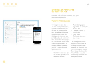 COMPARTILHE ESTE EBOOK!
18
ENTENDA OS FORMATOS
DO TWITTER ADS
O Twitter Ads possui atualmente três tipos
principais de formatos:
TWEETS
Tweets promovidos são
aqueles tweets normais que,
quando transformados em
anúncio, se tornam visíveis
para um grande número de
usuários, mesmo que eles
não sigam diretamente seu
perfil. Esse tipo de tweet vem
com um anúncio claro de que
ele é promovido. Assim como
todos os outros tweets, os
usuários podem retweetar,
favoritar e responder esse
tipo de anúncio.
•	 Você deve usar esse tipo
de anúncio quando seus
objetivos incluem:
•	 Trazer tráfego para
algum link ou conteúdo
do seu site
•	 Oferecer cupons e
promoções
•	 Gerar leads
•	 Trazer atenção para
sua marca
Um tweet promovido só
é mostrado ao usuário se
o Twitter considerar que
ele pode ser relevante aos
interesses daquele usuário.
Esses dados são baseados
nos perfis que o usuário
escolhe seguir e como ele
interage no Twitter.
TWEETS PROMOVIDOS
 
