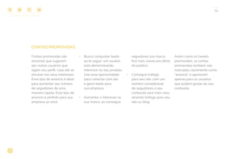 COMPARTILHE ESTE EBOOK!
19
CONTAS PROMOVIDAS
Contas promovidas são
anúncios que sugerem
aos outros usuários que
sigam seu perfil, caso ele se
encaixe nos seus interesses.
Esse tipo de anúncio é ideal
para aumentar seu número
de seguidores de uma
maneira rápida. Esse tipo de
anúncio é perfeito para sua
empresa se você:
•	 Busca conquistar leads:
ao te seguir, um usuário
está demonstrando
interesse no seu produto.
Use essa oportunidade
para conectar com ele
e gerar leads para
sua empresa.
•	 Aumentar o interesse na
sua marca: ao conseguir
seguidores sua marca
fica mais visível aos olhos
do público.
•	 Conseguir tráfego
para seu site: com um
número considerável
de seguidores o seu
conteúdo será mais visto,
atraindo tráfego para seu
site ou blog.
Assim como os tweets
promovidos, as contas
promovidas também são
marcadas claramente como
“anúncio” e aparecem
apenas para os usuários
que podem gostar do seu
conteúdo.
 
