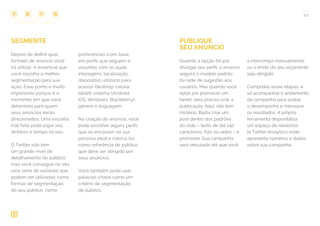 COMPARTILHE ESTE EBOOK!
22
SEGMENTE
Depois de definir qual
formato de anúncio você
irá utilizar, é essencial que
você escolha a melhor
segmentação para sua
ação. Esse ponto é muito
importante porque é o
momento em que você
determina para quem
seus anúncios serão
direcionados. Uma escolha
mal feita pode jogar seu
dinheiro e tempo no lixo.
O Twitter não tem
um grande nível de
detalhamento do público,
mas você consegue no site
uma série de variáveis que
podem ser utilizadas como
formas de segmentação
do seu público, como
preferências (com base
em perfis que seguem e
assuntos com os quais
interagem), localização,
dispositivo utilizado para
acesso (desktop, celular,
tablet) sistema (Android,
iOS, Windows, Blackberry),
gênero e linguagem.
Na criação do anúncio, você
pode escolher alguns perfis
que se encaixam na sua
persona ideal e colocá-las
como referência de público
que deve ser atingido por
seus anúncios.
Você também pode usar
palavras-chave como um
critério de segmentação
de público.
PUBLIQUE
SEU ANÚNCIO
Quando a opção for por
divulgar seu perfil, o anúncio
seguirá o modelo padrão
da rede de sugestão aos
usuários. Mas quando você
optar por promover um
tweet, será preciso criar a
publicação. Aqui, não tem
mistério. Basta criar um
post dentro dos padrões
da rede – texto de até 140
caracteres, foto ou vídeo – e
promover. Sua campanha
será veiculada até que você
a interrompa manualmente
ou o limite do seu orçamento
seja atingido.
Cumpridas essas etapas, é
só acompanhar o andamento
da campanha para avaliar
o desempenho e mensurar
os resultados. A própria
ferramenta disponibiliza
um espaço de relatórios
(o Twitter Analytics) onde
apresenta números e dados
sobre sua campanha.
 