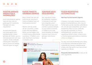 COMPARTILHE ESTE EBOOK!
24
POSTAR APENAS
PRODUTOS E
PROMOÇÕES
Você está postando apenas
seus serviços, sem se
preocupar em realmente
interagir com seus
seguidores?
Se você está fazendo
isso, pare agora! Você
está ignorando o maior
princípio do Twitter, que é a
interação genuína com seus
usuários. Poste conteúdo
interessante, relevante e
que irá causar um diálogo
real com quem te segue.
FAZER TWEETS
GRANDES DEMAIS
Mas o Twitter não tem um
limite de 140 caracteres?
Como eu poderia fazer um
tweet grande demais?
Mesmo com seu limite
de 140 caracteres, o ideal
é que você seja objetivo.
Passe sua mensagem com
o menor número possível de
caracteres. O Twitter é uma
rede dinâmica e você deve
se adaptar a isso.
FAZER RESPOSTAS
AUTOMÁTICAS
Não faça isso de maneira alguma.
A Itaipava, marca de cervejas brasileira,
passou recentemente por uma crise no
Twitter pelo uso de respostas automáticas
em uma de suas campanhas, que estava
recebendo críticas ao seu conteúdo.
Ao invés de responder as críticas
individualmente, ouvindo o que os
seguidores tinham a dizer, a marca usou
a mesma reposta para todas as menções,
críticas ou elogios.
Ou seja: você está recebendo uma crítica
e as respostas automáticas fazem você
responder de maneira completamente
errada a ela. Seu perfil e sua marca ficam
expostas ao ridículo.
Responda individualmente a cada um de
seus seguidores.
IGNORAR SEUS
SEGUIDORES
Seu seguidores estão
te mandando respostas
e menções e você não
está reagindo a elas?
Pois sugerimos que você
comece a prestar atenção
no que estão te dizendo.
O Twitter é uma rede
social baseada no diálogo
e ignorar isso é errar no
princípio mais básico
do site.
 