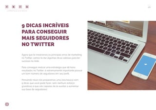 COMPARTILHE ESTE EBOOK!
26
9 DICAS INCRÍVEIS
PARA CONSEGUIR
MAIS SEGUIDORES
NO TWITTER
Agora que te mostramos os principais erros de marketing
no Twitter, vamos te dar algumas dicas valiosas para ter
sucesso na rede.
Para conseguir realizar uma estratégia que dê bons
resultados no Twitter, é extremamente importante possuir
um bom número de seguidores em seu perfil.
Pensando nisso nós preparamos uma lista básica com
9 dicas que você pode fazer, sem nenhum esforço
grandioso e que são capazes de te auxiliar a aumentar
sua base de seguidores!
 