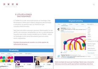 COMPARTILHE ESTE EBOOK!
29
6. UTILIZE A FORÇA
DAS HASHTAGS
O Twitter foi a rede social que lançou as hashtags. Esta
ferramenta é ótima para realizar pesquisas direcionadas
e encontrar as pessoas que se interessam por
assuntos determinados.
Seja para encontrar possíveis pessoas interessadas no seu
perfil e em assuntos semelhantes ao seu ou para pesquisar
assuntos que estão virando tendências no Twitter, utilizar
as hashtags é uma ótima ferramenta para encontrar
novos seguidores.
Exemplo de pesquisa por assunto e as várias opções de
refinamento de busca.
Outro exemplo de busca por hashtags. Neste caso, a busca foi
feita para encontrar perfis que tenham marketing como foco.
 