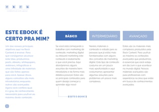 COMPARTILHE ESTE EBOOK!
BÁSICO INTERMEDIÁRIO AVANÇADO
ESTE EBOOK É
CERTO PRA MIM?
Se você está começando a
trabalhar com marketing de
conteudo, marketing digital
ou inbound marketing este
conteúdo é exatamente
o que você precisa. Aqui
abordaremos alguns
assuntos de maneira bem
introdutória e da forma mais
didática possível. Estes são
os principais conteúdos para
quem deseja começar a
aprender algo novo!
Nestes materiais o
conteúdo é voltado para as
pessoas que já estão mais
familiarizadas com alguns
dos conceitos de marketing
digital. Este tipo de conteúdo
costuma ser um pouco
mais aprofundado e aqui
costumamos apresentar
algumas soluções para
problemas um pouco mais
complexos.
Estes são os materiais mais
complexos produzidos pela
Rock Content. Para usufruir
ao máximo os conteúdos
avançados que produzimos,
é essencial que você esteja
em dia com o que acontece
no mundo digital. Nossos
materiais avançados são
para profissionais com
experiência na área que estão
em busca de conhecimentos
avançados.
Um dos nossos principais
objetivos aqui na Rock
Content é ensinar. Para
que consigamos alcançar
este idea, produzimos
posts, ebooks, whitepapers,
webinars, infográficos e
uma infinidade de materiais
que são feitos apenas
para você. Apesar disso,
alguns conceitos são mais
introdutórios enquanto
outros são avançados.
Agora você confere qual
é o grau de conhecimento
necessário para usufruir ao
máximo deste conteúdo. [ ESTE E-BOOK! ]
 