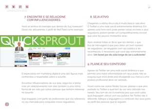 COMPARTILHE ESTE EBOOK!
30
7. ENCONTRE E SE RELACIONE
COM INFLUENCIADORES
Você se lembra do exemplo que demos do Guy Kawasaki?
Desta vez utilizaremos o perfil de Neil Patel como exemplo.
8. SEJA ATIVO
Chegamos à última dica e ela é muito básica: seja ativo.
O Twitter é uma rede social extremamente dinâmica. Em
apenas uma hora você pode perder coisas incríveis e seus
seguidores podem perder um compartilhamento incrível
que você fez poucos momentos atrás.
Após analisar todas as dicas que nós demos, o que
fica de mensagem é que para obter um bom número
de seguidores, ser engajado com seu público e ser
reconhecido, é necessário que você seja extremamente
ativo. Um tweet por dia está longe de ser o suficiente!
9. PLANEJE SEU CONTEÚDO
Apesar do Twitter ser uma rede social dinâmica e que
permite uma maior informalidade em seus posts, não se
esqueça que você ainda está divulgando sua marca e uma
postura profissional deve ser adotada.
Assim como nas outras Redes Sociais, planeje o que será
postado no Twitter e qual tom de voz será utilizado nos
tweets. Seu tom de voz é essencial para que você saiba
qual linguagem utilizar com seu público. No Twitter não é
diferente. Adeque a linguagem e o conteúdo dos seus posts
ao perfil das pessoas que te seguem.
O especialista em marketing digital é uma das figuras mais
conhecidas e respeitadas sobre o assunto.
Encontrar influenciadores de sua área, seguí-los e tentar
criar um relacionamento com eles também é uma ótima
forma de ser visto por outras pessoas que tenham interesse
no assunto.
Seja engajado com perfis de profissionais que são referencia
no seu mercado para conquistar novos seguidores.
 