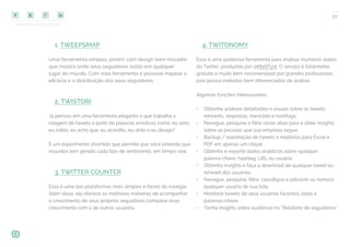 COMPARTILHE ESTE EBOOK!
32
1. TWEEPSMAP
Uma ferramenta simples, porém com design bem inovador,
que mostra onde seus seguidores estão em qualquer
lugar do mundo. Com esta ferramenta é possível mapear a
eficácia e a distribuição dos seus seguidores.
2. TWISTORI
Já pensou em uma ferramenta elegante e que trabalha a
rolagem de tweets a partir de palavras emotivas como: eu amo,
eu odeio, eu acho que, eu acredito, eu sinto e eu desejo?
É um experimento divertido que permite que você entenda que
assuntos tem gerado cada tipo de sentimento, em tempo real.
3. TWITTER COUNTER
Essa é uma das plataformas mais simples e fáceis de navegar.
Além disso, ela oferece as melhores maneiras de acompanhar
o crescimento de seus próprios seguidores comparar esse
crescimento com o de outros usuários.
4. TWITONOMY
Essa é uma poderosa ferramenta para analisar inúmeros dados
do Twitter, produzida por @MattFyot. O serviço é totalmente
gratuito e muito bem recomendado por grandes profissionais,
pois possui métodos bem diferenciados de análise.
Algumas funções interessantes:
•	 Obtenha análises detalhadas e visuais sobre os tweets,
retweets, respostas, mencões e hashtags.
•	 Navegue, pesquise e filtre várias abas para e obter insights
sobre as pessoas que sua empresa segue.
•	 Backup / exportação de tweets e relatórios para Excel e
PDF em apenas um clique.
•	 Obtenha e exporte dados analíticos sobre qualquer
palavra-chave, hashtag, URL ou usuário.
•	 Obtenha insights e faça o download de qualquer tweet ou
retweet dos usuários.
•	 Navegue, pesquise, filtre, classifique e adicione ou remova
qualquer usuário de sua lista.
•	 Monitore tweets de seus usuários favoritos, listas e
palavras-chave.
•	 Tenha insights sobre audiência no “Relatório de seguidores”.
 