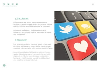 COMPARTILHE ESTE EBOOK!
33
5. PORTWITURE
O Portwiture é, sem dúvida, um dos aplicativos mais
originais do Twitter que você poderá encontrar. Ele permite
que você visualize seus tweets em forma de fotografias.
Isso mesmo, fotografias! É uma ótima forma de ter
inspiração e ver como seu perfil no Twitter seria se tivesse
uma forma visual.
6. FOLLER.ME
Essa ferramenta também é totalmente gratuita e muito legal,
permitindo que os usuários possam analisar rapidamente as
estatísticas mais importantes sobre qualquer usuário do Twitter.
Desvende vários tópicos, hashtags e menções com máxima
rapidez. Outros vários recursos interessantes também estão
disponíveis no Foller.me, como a hora que você costuma
tweetar com maior frequência, seus últimos 100 tweets em
uma única linha contínua e muito mais.
 