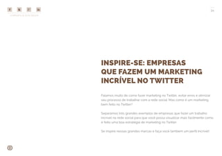 COMPARTILHE ESTE EBOOK!
34
INSPIRE-SE: EMPRESAS
QUE FAZEM UM MARKETING
INCRÍVEL NO TWITTER
Falamos muito de como fazer marketing no Twitter, evitar erros e otimizar
seu processo de trabalhar com a rede social. Mas como é um marketing
bem feito no Twitter?
Separamos três grandes exemplos de empresas que fazer um trabalho
incrível na rede social para que você possa visualizar mais facilmente como
é feito uma boa estratégia de marketing no Twitter.
Se inspire nessas grandes marcas e faça você também um perfil incrível!
 