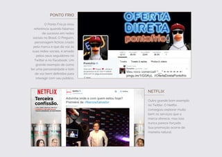 PONTO FRIO
O Ponto Frio já virou
referência quando falamos
de sucesso em redes
sociais no Brasil. O Pinguim,
personagem fictício criado
pela marca e que dá voz às
suas redes sociais, é amado
pelos seus seguidores no
Twitter e no Facebook. Um
grande exemplo de como
ter uma personalidade e tom
de voz bem definidos para
interagir com seu público.
NETFLIX
Outro grande bom exemplo
no Twitter. O Netflix
conseguiu explorar muito
bem os serviços que a
marca oferece, mas isso
nunca parece forçado.
Sua promoção ocorre de
maneira natural.
 