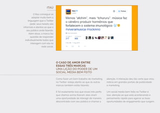 ITAÚ
O Itaú consegue se
adaptar muito bem à
linguagem que o Twitter
pede: seus tweets são
informais e atentos ao que o
seu público anda falando.
Além disso, a marca faz
questão de responder
individualmente todos que
interagem com ela na
rede social.
O CASO DE AMOR ENTRE
ESSAS TRÊS MARCAS:
UMA LIÇÃO DO PODER DE UM
SOCIAL MEDIA BEM FEITO
Como fazer um bom trabalho de marketing
no Twitter: esteja atento ao que às outras
marcas também estão falando.
E foi exatamente isso que esses três perfis
que citamos acima fizeram: eles viram
uma oportunidade de interagir de maneira
descontraída com seu público e chamar a
atenção. A interação deu tão certo que virou
notícia em grandes portais de publicidade
e marketing.
Um social media bem feito no Twitter é
isso: atenção ao que está acontecendo e
pensamento rápido para agarrar as boas
oportunidades de engajamento que surgem.
 