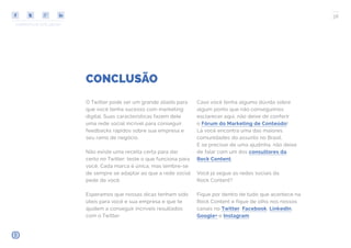 COMPARTILHE ESTE EBOOK!
38
CONCLUSÃO
O Twitter pode ser um grande aliado para
que você tenha sucesso com marketing
digital. Suas características fazem dele
uma rede social incrível para conseguir
feedbacks rápidos sobre sua empresa e
seu ramo de negócio.
Não existe uma receita certa para dar
certo no Twitter: teste o que funciona para
você. Cada marca é única, mas lembre-se
de sempre se adaptar ao que a rede social
pede de você.
Esperamos que nossas dicas tenham sido
úteis para você e sua empresa e que te
ajudem a conseguir incríveis resultados
com o Twitter.
Caso você tenha alguma dúvida sobre
algum ponto que não conseguimos
esclarecer aqui, não deixe de conferir
o Fórum do Marketing de Conteúdo!
Lá você encontra uma das maiores
comunidades do assunto no Brasil.
E se precisar de uma ajudinha, não deixe
de falar com um dos consultores da
Rock Content.
Você já segue as redes sociais da
Rock Content?
Fique por dentro de tudo que acontece na
Rock Content e fique de olho nos nossos
canais no Twitter, Facebook, LinkedIn,
Google+ e Instagram.
 