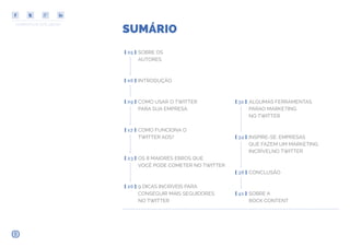 COMPARTILHE ESTE EBOOK!
SUMÁRIO
INTRODUÇÃO[ 06 ]
SOBRE OS
AUTORES
[ 05 ]
[ 09 ] COMO USAR O TWITTER
PARA SUA EMPRESA
[ 23 ] OS 8 MAIORES ERROS QUE
VOCÊ PODE COMETER NO TWITTER
[ 17 ] COMO FUNCIONA O
TWITTER ADS?
[ 26 ] 9 DICAS INCRÍVEIS PARA
CONSEGUIR MAIS SEGUIDORES
NO TWITTER
[ 38 ] CONCLUSÃO
[ 41 ] SOBRE A
ROCK CONTENT
[ 31 ] ALGUMAS FERRAMENTAS
PARAO MARKETING
NO TWITTER
[ 34 ] INSPIRE-SE: EMPRESAS
QUE FAZEM UM MARKETING
INCRÍVELNO TWITTER
 