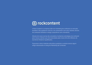 COMPARTILHE ESTE EBOOK!
41
A Rock Content é a empresa líder em marketing de conteúdo no mercado
brasileiro. Nós ajudamos marcas a se conectarem com seus clientes através
de conteúdo fantástico e blogs corporativos sem monotonia.
Através de nosso serviço de consultoria montamos estratégias de conteúdo
para nossos clientes que são executadas pelo nosso time de milhares de
escritores freelance qualificados.
Possuímos vários materiais educativos gratuitos e sempre temos algum
artigo interessante no blog do Marketing de Conteúdo.
 