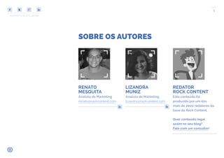 COMPARTILHE ESTE EBOOK!
5
SOBRE OS AUTORES
RENATO
MESQUITA
Analista de Marketing
renato@rockcontent.com
LIZANDRA
MUNIZ
Analista de Marketing
lizandra@rockcontent.com
REDATOR
ROCK CONTENT
Este conteúdo foi
produzido por um dos
mais de 2000 redatores da
base da Rock Content.
Quer conteúdo legal
assim no seu blog?
Fale com um consultor!
 