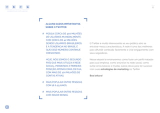 COMPARTILHE ESTE EBOOK!
8
ALGUNS DADOS IMPORTANTES
SOBRE O TWITTER:
## POSSUI CERCA DE 300 MILHÕES
DE USUÁRIOS MUNDIALMENTE,
COM CERCA DE 41 MILHÕES
SENDO USUÁRIOS BRASILEIROS.
E A TENDÊNCIA NO BRASIL É
QUE ESSE NÚMERO CONTINUE
CRESCENDO.
HOJE, NÓS SOMOS O SEGUNDO
PAÍS QUE MAIS UTILIZA A REDE
SOCIAL, PERDENDO A PRIMEIRA
POSIÇÃO APENAS PARA OS EUA,
COM MAIS DE 100 MILHÕES DE
CONTAS ATIVAS.
## MAIS POPULAR ENTRE PESSOAS
COM 18 A 29 ANOS.
## MAIS POPULAR ENTRE PESSOAS
COM MAIOR RENDA.
O Twitter é muito interessante se seu público alvo se
encaixar nessa características. A rede é uma das melhores
para difundir conteúdo facilmente e criar engajamento com
seus seguidores.
Nesse ebook te ensinaremos como fazer um perfil matador
para sua empresa, como anunciar na rede social, como
evitar erros básicos e muitas outras dicas para ter sucesso
com suas estratégias de marketing no Twitter.
Boa leitura!
 