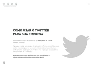 COMPARTILHE ESTE EBOOK!
9
COMO USAR O TWITTER
PARA SUA EMPRESA
Viu os dados acima e se convenceu da importância do Twitter
para sua empresa?
Agora que você já sabe porque deve investir no Twitter, vamos falar sobre
pontos essenciais para ter sucesso na rede social: como construir seu
perfil, tamanho das imagens no Twitter e uma explicação básica sobre o
funcionamento do Twitter Ads.
Antes de começarmos, é importante que você entenda o
significado de alguns termos básicos do Twitter:
 