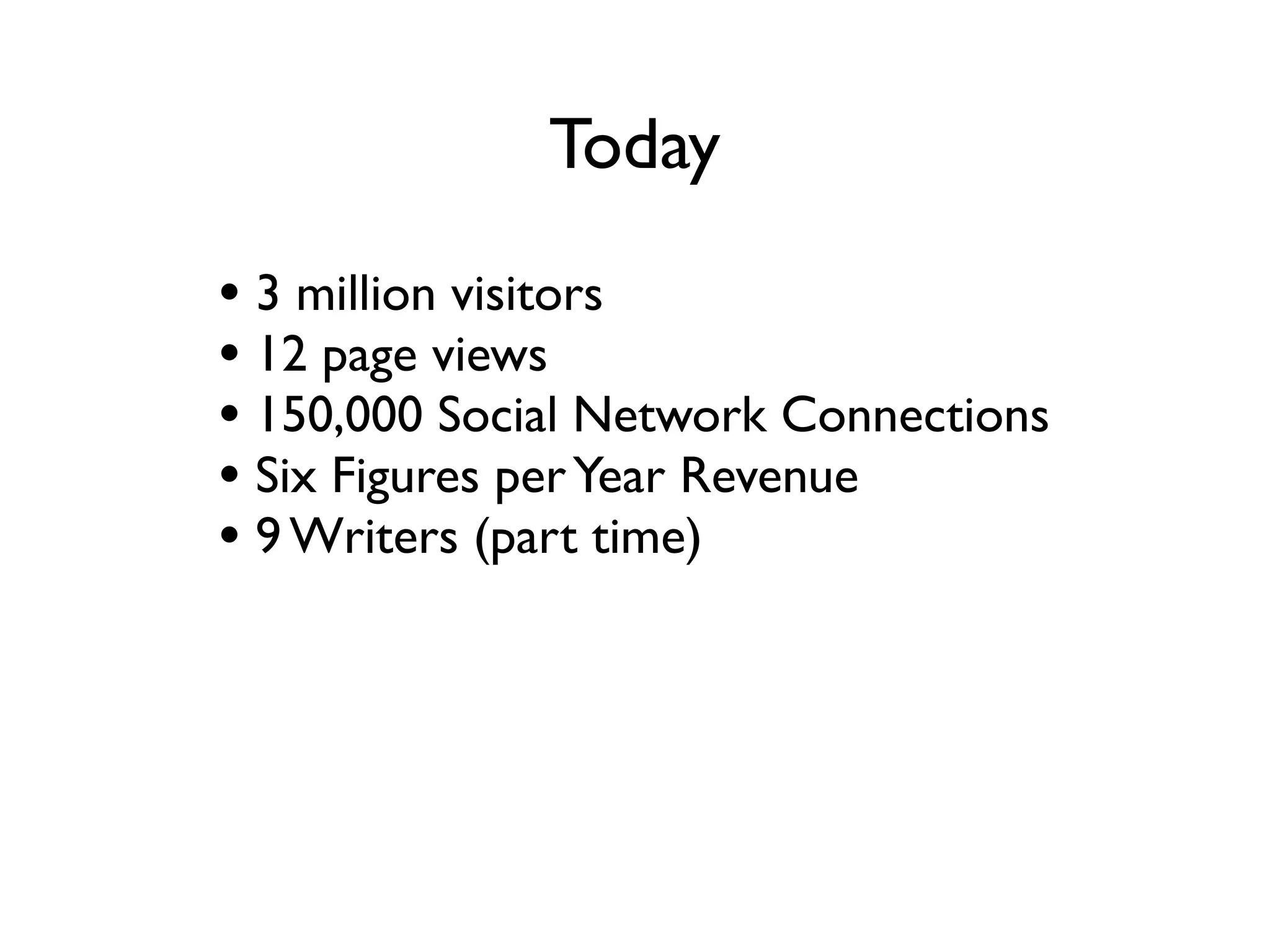 Today
• 3 million visitors a month
• 12 million page views a month
• 150,000 Social Network Connections
• Six Figures per Year Revenue
• 9 Writers (part time)
• ProBlogger the Book
 