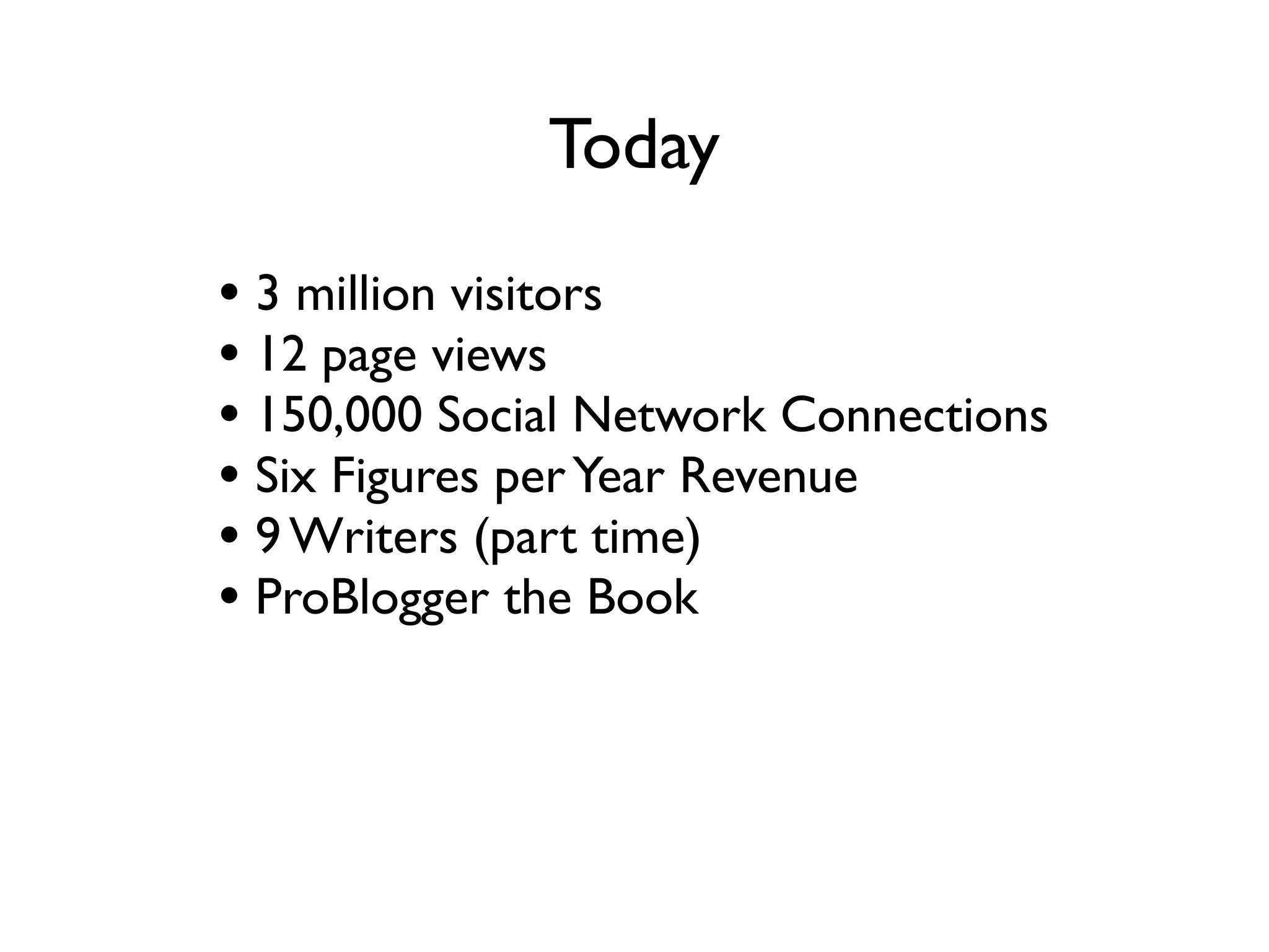 Today
• 3 million visitors a month
• 12 million page views a month
• 150,000 Social Network Connections
• Six Figures per Year Revenue
• 9 Writers (part time)
• ProBlogger the Book
• Forums - 70,000 members
 