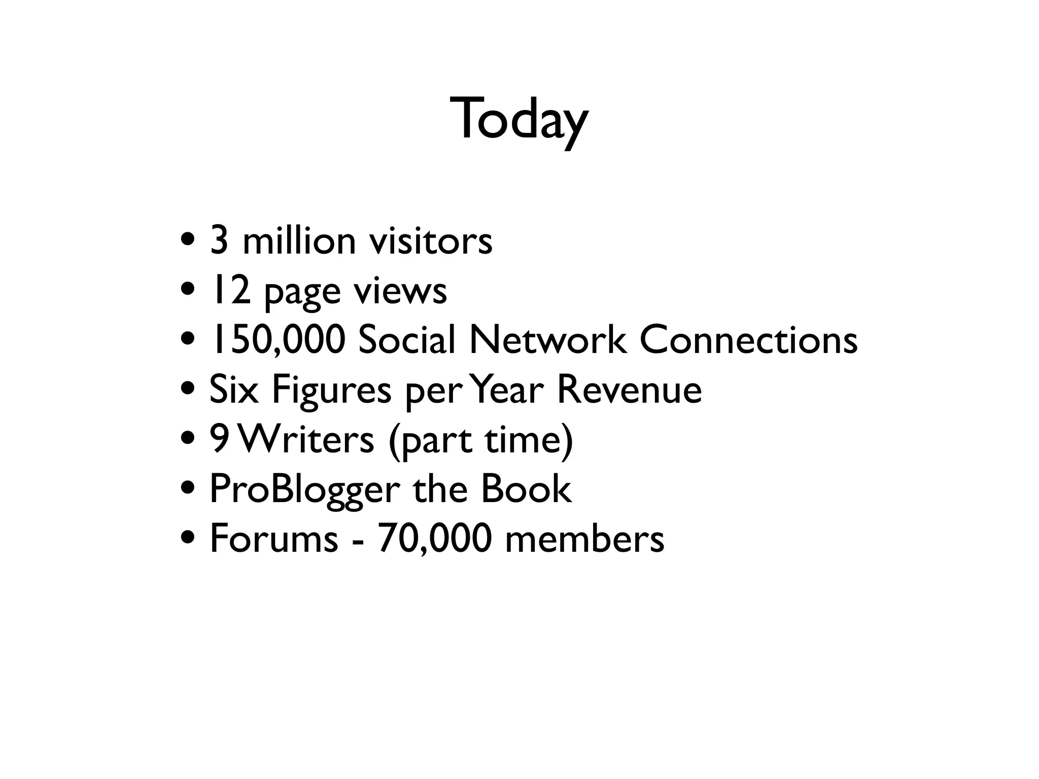 Today
• 3 million visitors a month
• 12 million page views a month
• 150,000 Social Network Connections
• Six Figures per Year Revenue
• 9 Writers (part time)
• ProBlogger the Book
• Forums - 70,000 members
• Job Boards
 