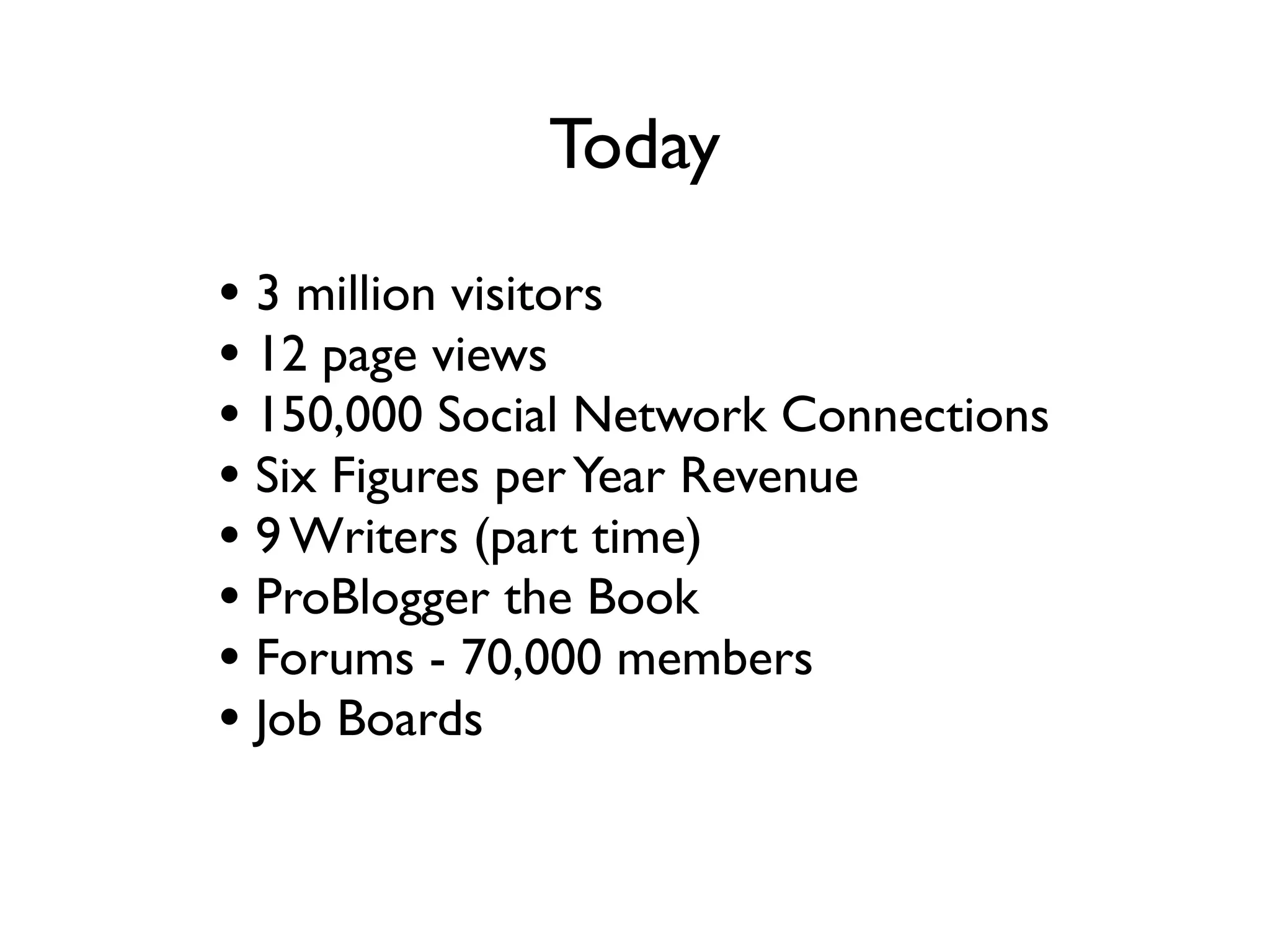 Today
• 3 million visitors a month
• 12 million page views a month
• 150,000 Social Network Connections
• Six Figures per Year Revenue
• 9 Writers (part time)
• ProBlogger the Book
• Forums - 70,000 members
• Job Boards
• ebooks
 