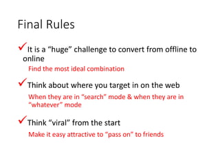 Final Rules
It is a “huge” challenge to convert from offline to
online
Find the most ideal combination
Think about where you target in on the web
When they are in “search” mode & when they are in
“whatever” mode
Think “viral” from the start
Make it easy attractive to “pass on” to friends
 
