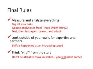 Final Rules
Measure and analyze everything
Tag all your links
Google analytics is free! Track EVERYTHING!
Test, then test again. Learn… and adapt
Look outside of your walls for expertise and
partners
Shift is happening at an increasing speed
Think “viral” from the start
Don’t be afraid to make mistakes… you will make some!
 