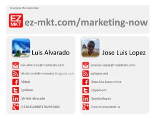 Luis Alvarado
luis.alvarado@ncontacto.com
latraiciondelamemoria.blogspot.com
/drluis
/@drluis
/dr-luis-alvarado
/112643040851702092466
Jose Luis Lopez
joseluis.lopez@ncontacto.com
pplopez.net
/jose.luis.lopez.mota
/@pplopez
/joseluislopez
/105631073905208982112
ez-mkt.com/marketing-now
to access this material:
 