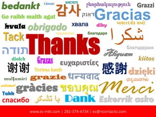 Thanks
Gracias
‫ﺷﻛرا‬
gràcies
谢谢
bedankt
MerciDank
‫תודה‬
ευχαριστίες
감사
Aliquam
спасибо
ขอบคุณ
obrigado
‫ﺗﺷﮑر‬ ‫ﺑﺎ‬
感謝
Tack
dzięki
Go raibh maith agat
շնորհակալություն
Eskerrik asko
благодаря
hvala
धन्यवादgrazie
благодарам
mulţumiri
хвала
Terima kasih
Grazzi
Grazas kiitos
‫דאַנק‬
diolch
teşekkürler
ಧನ��ಾದಗಳ�
Takk
આભારદશર્ક શબ્દો
díky
tänan
salamat
ধনয্বাদ
www.ez-mkt.com | 281-374-4734 | ez@ncontacto.com
 