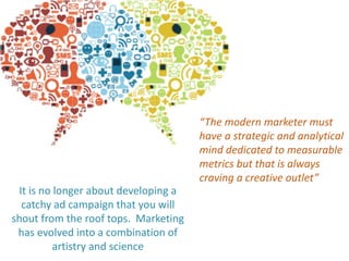 “The modern marketer must
have a strategic and analytical
mind dedicated to measurable
metrics but that is always
craving a creative outlet”
It is no longer about developing a
catchy ad campaign that you will
shout from the roof tops. Marketing
has evolved into a combination of
artistry and science
 