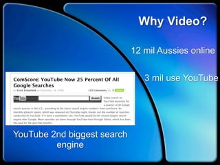 Why Video?

                             12 mil Aussies online


                                3 mil use YouTube




YouTube 2nd biggest search
         engine
 