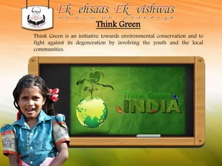Think Green 
Think Green is an initiative towards environmental conservation and to 
fight against its degeneration by involving the youth and the local 
communities. 
 