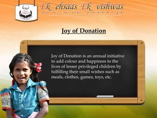 Joy of Donation 
Joy of Donation is an annual initiative 
to add colour and happiness to the 
lives of lesser privileged children by 
fulfilling their small wishes such as 
meals, clothes, games, toys, etc. 
 