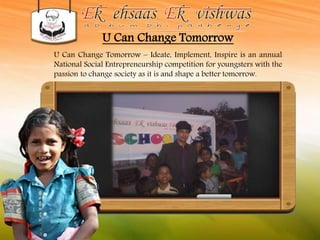 U Can Change Tomorrow 
U Can Change Tomorrow – Ideate, Implement, Inspire is an annual 
National Social Entrepreneurship competition for youngsters with the 
passion to change society as it is and shape a better tomorrow. 
 