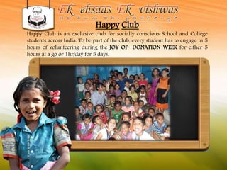 Happy Club 
Happy Club is an exclusive club for socially conscious School and College 
students across India. To be part of the club, every student has to engage in 5 
hours of volunteering during the JOY OF DONATION WEEK for either 5 
hours at a go or 1hr/day for 5 days. 
 