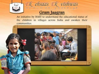 Gram Jaagran 
An initiative by NAET to understand the educational status of 
the children in villages across India and awaken their 
communities. 
 