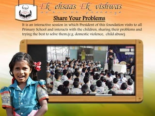 Share Your Problems 
It is an interactive session in which President of this foundation visits to all 
Primary School and interacts with the children, sharing their problems and 
trying the best to solve them.(e.g. domestic violence, child abuse) 
 
