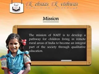 Mission 
The mission of NAET is to develop a 
pathway for children living in remote 
rural areas of India to become an integral 
part of the society through qualitative 
education. 
 